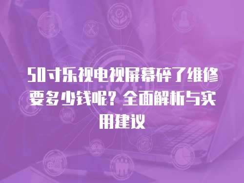 50寸樂視電視屏幕碎了維修要多少錢呢？全面解析與實用建議