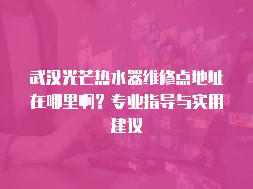 武漢光芒熱水器維修點(diǎn)地址在哪里啊？專業(yè)指導(dǎo)與實(shí)用建議