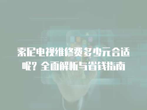 索尼電視維修費多少元合適呢？全面解析與省錢指南