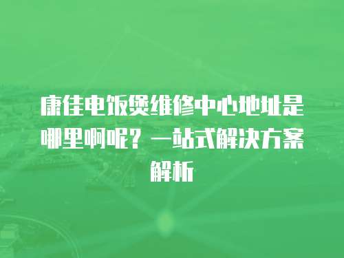 康佳電飯煲維修中心地址是哪里啊呢？一站式解決方案解析