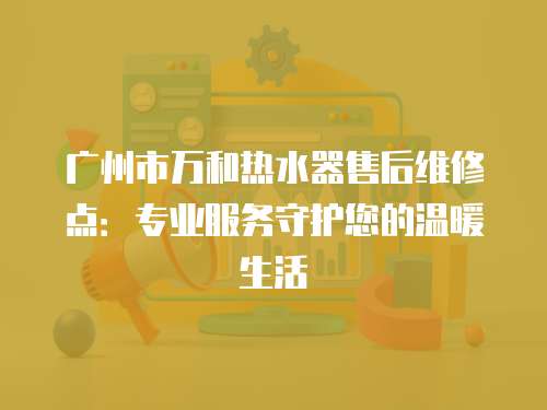 廣州市萬和熱水器售后維修點：專業服務守護您的溫暖生活