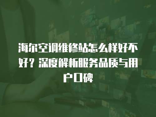 海爾空調維修站怎么樣好不好？深度解析服務品質與用戶口碑