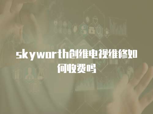 skyworth創維電視維修如何收費嗎
