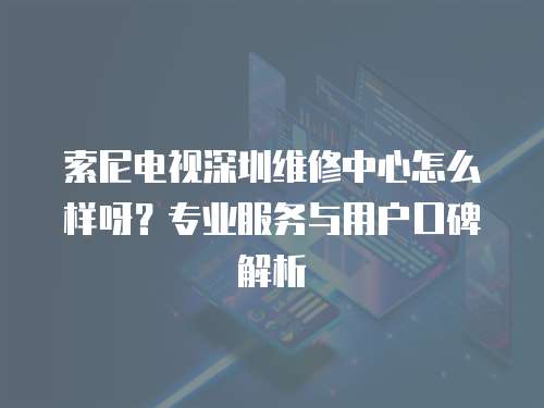 索尼電視深圳維修中心怎么樣呀？專業(yè)服務(wù)與用戶口碑解析