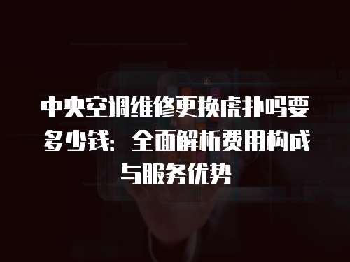 中央空調(diào)維修更換虎撲嗎要多少錢：全面解析費用構(gòu)成與服務(wù)優(yōu)勢