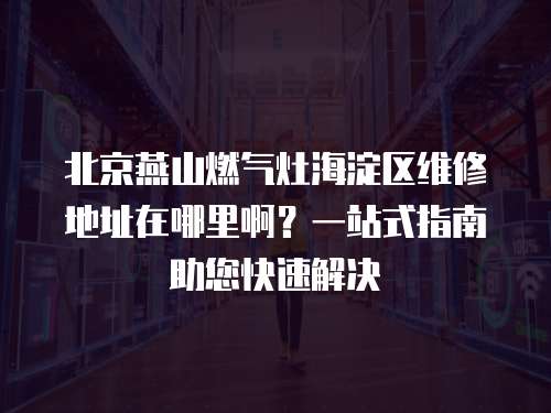 北京燕山燃氣灶海淀區維修地址在哪里啊？一站式指南助您快速解決