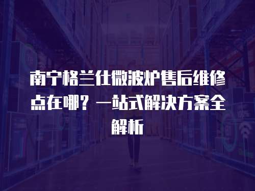 南寧格蘭仕微波爐售后維修點在哪？一站式解決方案全解析