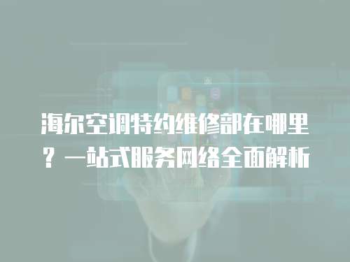 海爾空調特約維修部在哪里？一站式服務網絡全面解析