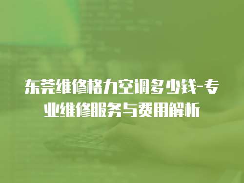 東莞維修格力空調多少錢-專業維修服務與費用解析