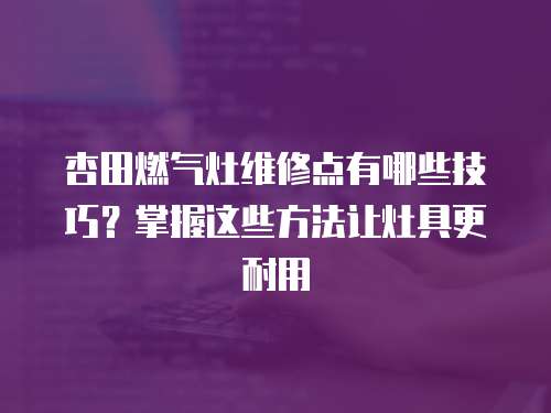 杏田燃氣灶維修點有哪些技巧？掌握這些方法讓灶具更耐用