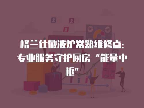 格蘭仕微波爐常熟維修點：專業服務守護廚房“能量中樞”