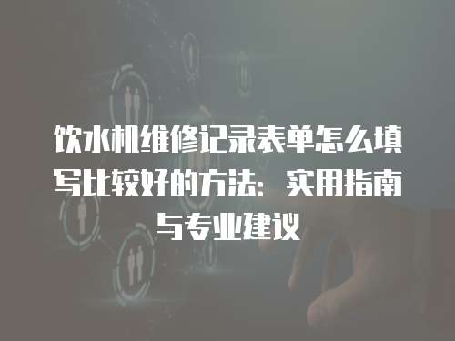 飲水機維修記錄表單怎么填寫比較好的方法：實用指南與專業(yè)建議