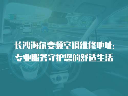 長沙海爾變頻空調(diào)維修地址：專業(yè)服務守護您的舒適生活