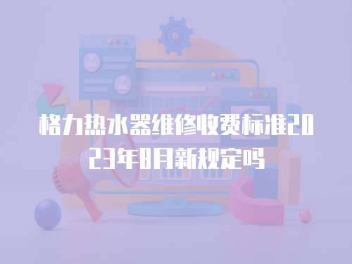 格力熱水器維修收費標準2023年8月新規定嗎