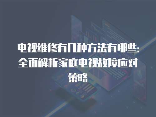 電視維修有幾種方法有哪些：全面解析家庭電視故障應對策略
