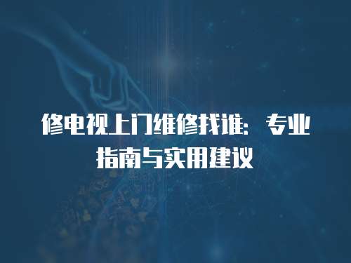 修電視上門維修找誰：專業(yè)指南與實用建議