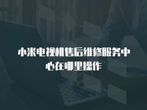 小米電視機售后維修服務中心在哪里操作