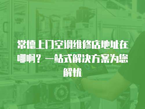 常德上門空調維修店地址在哪??？一站式解決方案為您解憂