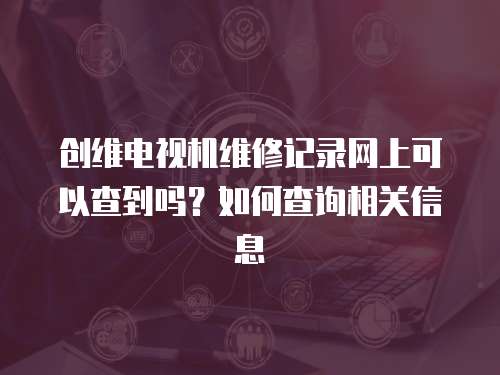 創維電視機維修記錄網上可以查到嗎？如何查詢相關信息