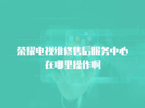 榮耀電視維修售后服務中心在哪里操作啊