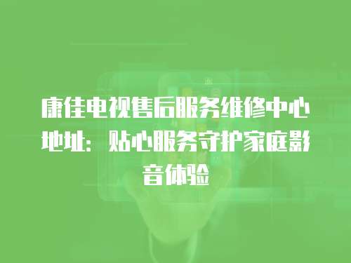 康佳電視售后服務(wù)維修中心地址：貼心服務(wù)守護(hù)家庭影音體驗(yàn)
