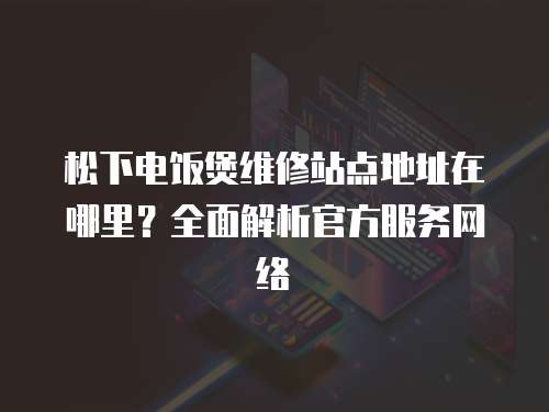 松下電飯煲維修站點地址在哪里？全面解析官方服務(wù)網(wǎng)絡(luò)