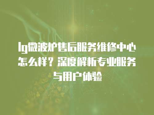 lg微波爐售后服務(wù)維修中心怎么樣？深度解析專業(yè)服務(wù)與用戶體驗