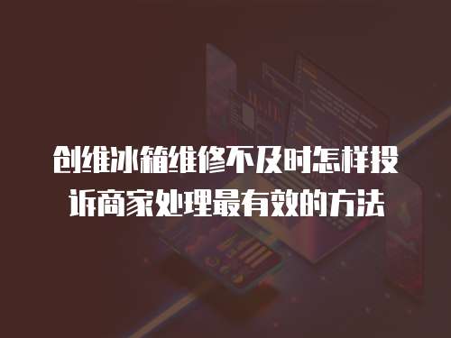 創(chuàng)維冰箱維修不及時(shí)怎樣投訴商家處理最有效的方法