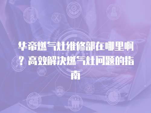 華帝燃氣灶維修部在哪里啊？高效解決燃氣灶問題的指南