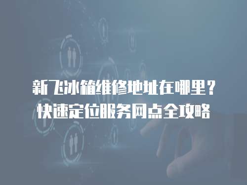 新飛冰箱維修地址在哪里？快速定位服務網點全攻略