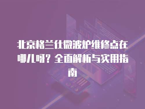 北京格蘭仕微波爐維修點在哪兒呀？全面解析與實用指南