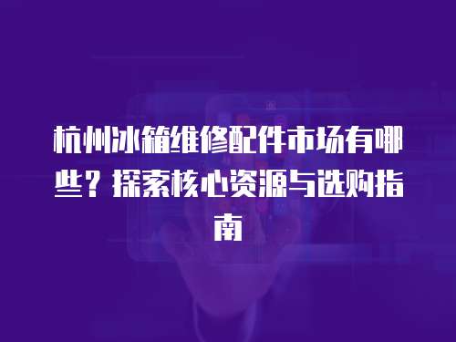 杭州冰箱維修配件市場(chǎng)有哪些？探索核心資源與選購(gòu)指南