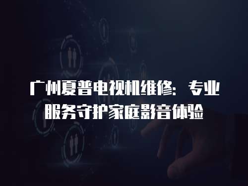 廣州夏普電視機維修：專業(yè)服務守護家庭影音體驗