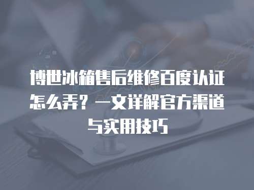 博世冰箱售后維修百度認證怎么弄？一文詳解官方渠道與實用技巧