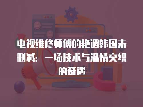 電視維修師傅的艷遇韓國(guó)未刪減：一場(chǎng)技術(shù)與溫情交織的奇遇