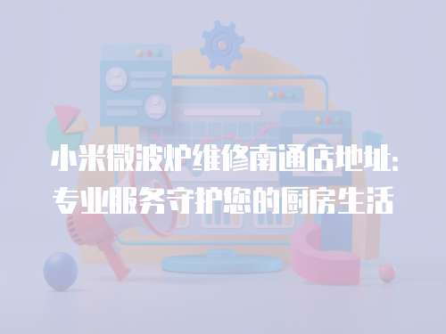 小米微波爐維修南通店地址：專業(yè)服務(wù)守護(hù)您的廚房生活
