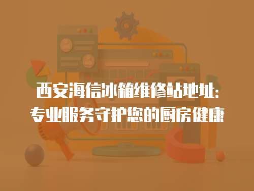 西安海信冰箱維修站地址：專業服務守護您的廚房健康