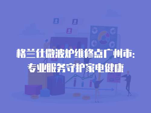 格蘭仕微波爐維修點廣州市：專業(yè)服務守護家電健康