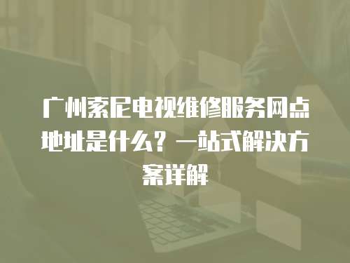 廣州索尼電視維修服務(wù)網(wǎng)點(diǎn)地址是什么？一站式解決方案詳解