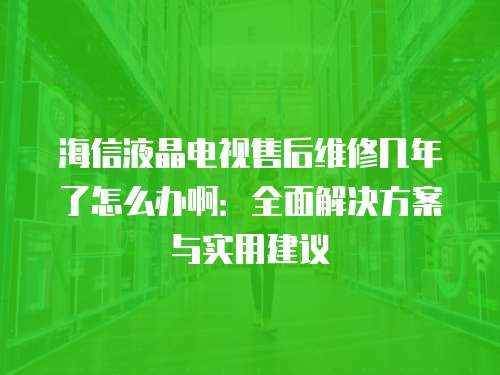 海信液晶電視售后維修幾年了怎么辦啊：全面解決方案與實用建議