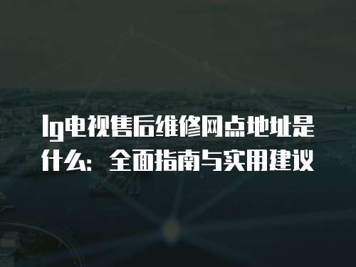lg電視售后維修網(wǎng)點(diǎn)地址是什么：全面指南與實(shí)用建議