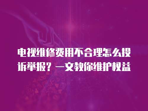 電視維修費(fèi)用不合理怎么投訴舉報(bào)？一文教你維護(hù)權(quán)益