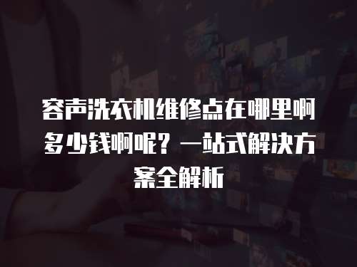容聲洗衣機維修點在哪里啊多少錢啊呢？一站式解決方案全解析