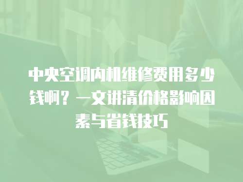 中央空調內機維修費用多少錢啊？一文講清價格影響因素與省錢技巧