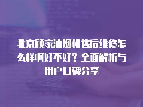 北京顧家油煙機(jī)售后維修怎么樣啊好不好？全面解析與用戶口碑分享