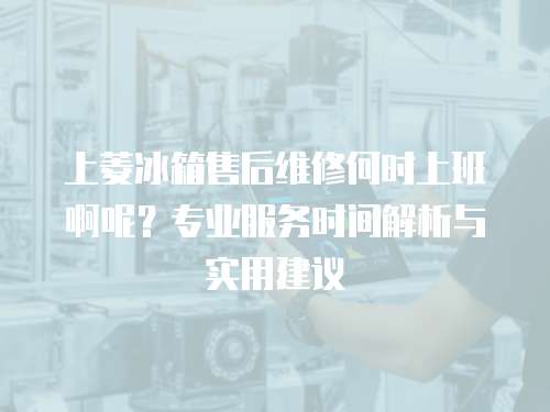 上菱冰箱售后維修何時上班啊呢？專業服務時間解析與實用建議