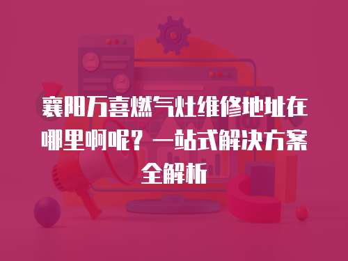 襄陽萬喜燃氣灶維修地址在哪里啊呢？一站式解決方案全解析