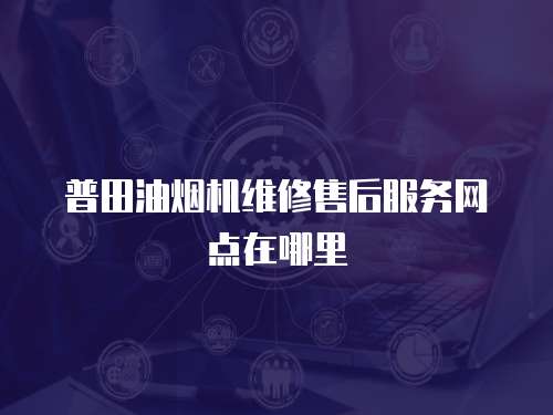 普田油煙機維修售后服務網(wǎng)點在哪里