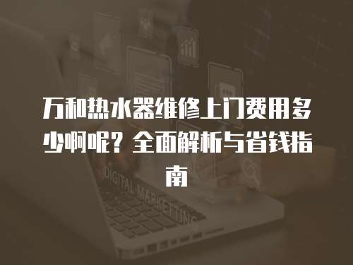 萬和熱水器維修上門費用多少啊呢？全面解析與省錢指南