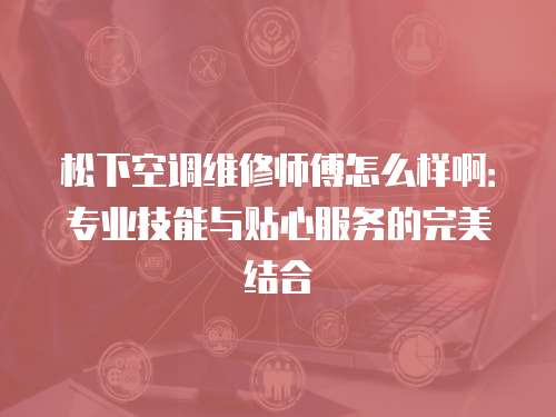 松下空調維修師傅怎么樣?。簩I技能與貼心服務的完美結合